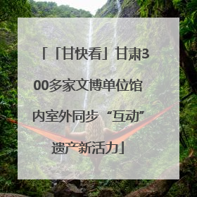 「甘快看」甘肃300多家文博单位馆内室外同步“互动”遗产新活力