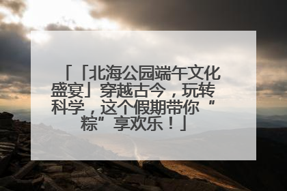 「北海公园端午文化盛宴」穿越古今，玩转科学，这个假期带你“粽”享欢乐！