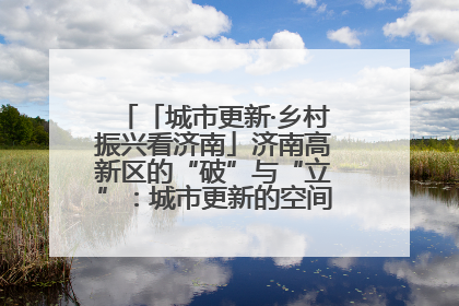 「城市更新·乡村振兴看济南」济南高新区的“破”与“立”：城市更新的空间密码与品质进阶