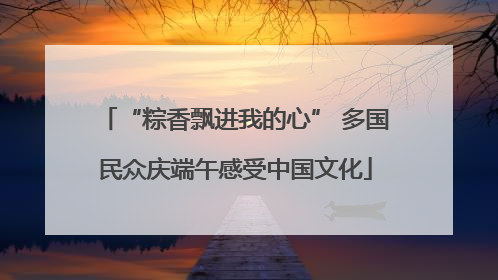 “粽香飘进我的心” 多国民众庆端午感受中国文化
