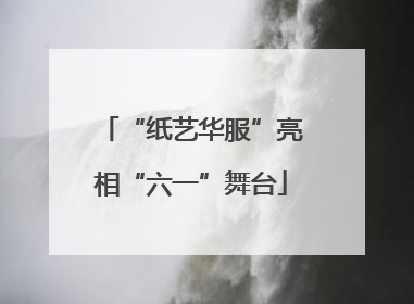 “纸艺华服”亮相“六一”舞台