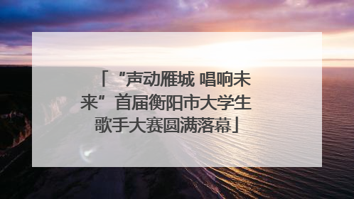 “声动雁城 唱响未来”首届衡阳市大学生歌手大赛圆满落幕