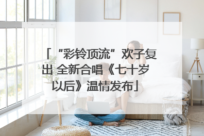 “彩铃顶流”欢子复出 全新合唱《七十岁以后》温情发布