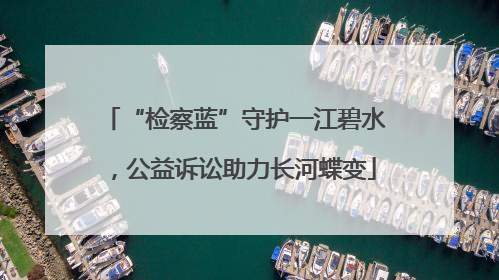 “检察蓝”守护一江碧水，公益诉讼助力长河蝶变