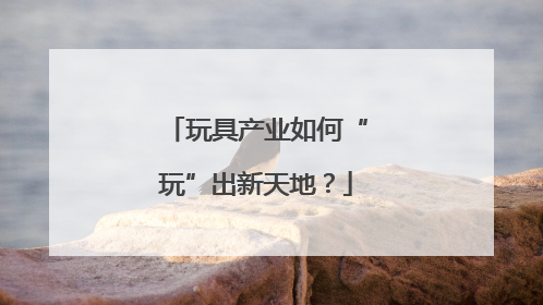 玩具产业如何“玩”出新天地？