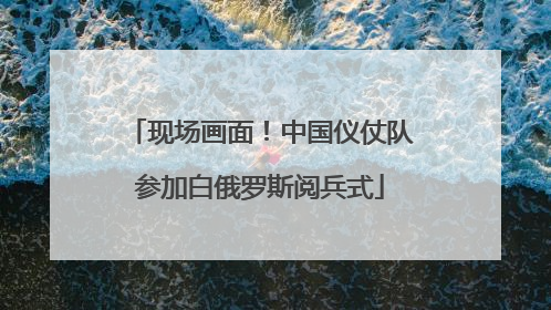 现场画面！中国仪仗队参加白俄罗斯阅兵式