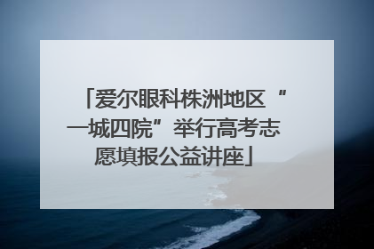 爱尔眼科株洲地区“一城四院”举行高考志愿填报公益讲座