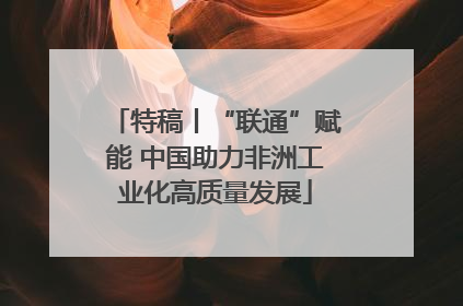 特稿丨“联通”赋能 中国助力非洲工业化高质量发展