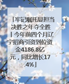 牢记嘱托显担当 决胜之年夺全胜丨今年前四个月辽宁招商引资到位资金4186.8亿元，同比增长17.4%