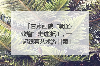 甘肃画院“朝圣·敦煌”走进浙江，一起跟着艺术游甘肃