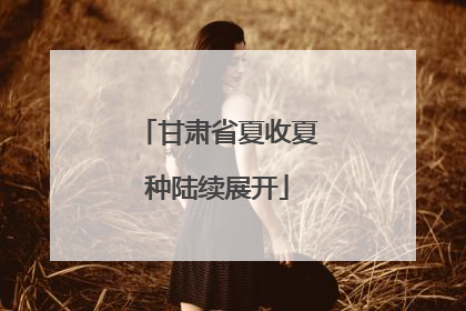 甘肃省夏收夏种陆续展开