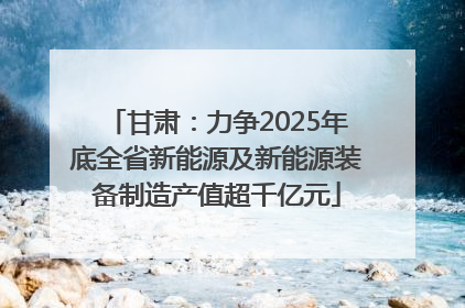 甘肃：力争2025年底全省新能源及新能源装备制造产值超千亿元