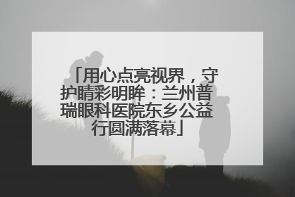 用心点亮视界，守护睛彩明眸：兰州普瑞眼科医院东乡公益行圆满落幕