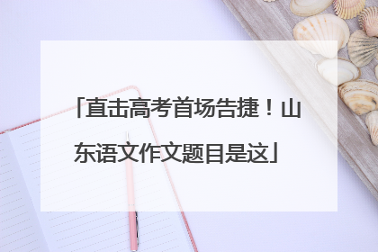 直击高考首场告捷！山东语文作文题目是这