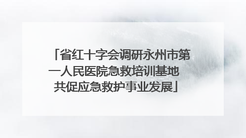 省红十字会调研永州市第一人民医院急救培训基地 共促应急救护事业发展