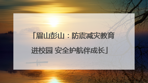 眉山彭山：防震减灾教育进校园 安全护航伴成长
