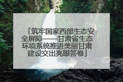 筑牢国家西部生态安全屏障——甘肃省生态环境系统推进美丽甘肃建设交出亮眼答卷