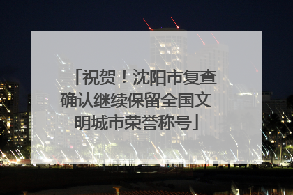 祝贺！沈阳市复查确认继续保留全国文明城市荣誉称号