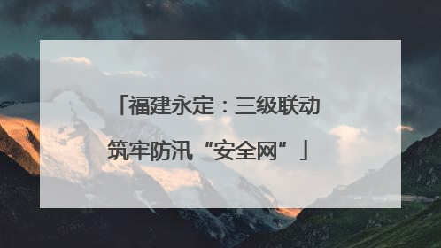 福建永定：三级联动筑牢防汛“安全网”