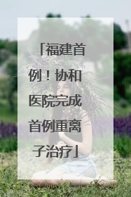 福建首例！协和医院完成首例重离子治疗