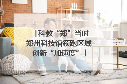 科教“郑”当时 郑州科技馆领跑区域创新“加速度”