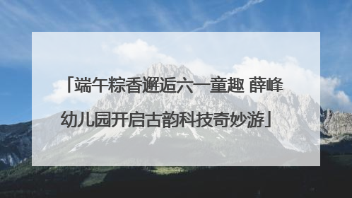 端午粽香邂逅六一童趣 薛峰幼儿园开启古韵科技奇妙游