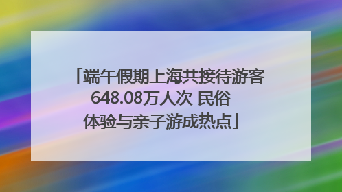 端午假期上海共接待游客648.08万人次 民俗体验与亲子游成热点