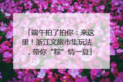端午拍了拍你：来这里！浙江文旅市集玩法，带你“粽”情一夏