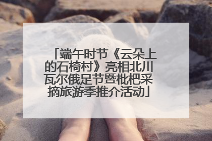端午时节《云朵上的石椅村》亮相北川瓦尔俄足节暨枇杷采摘旅游季推介活动