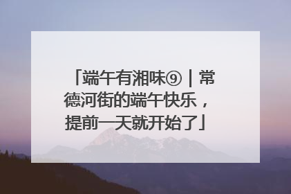 端午有湘味⑨｜常德河街的端午快乐，提前一天就开始了