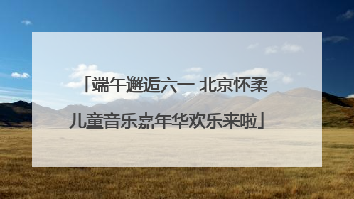 端午邂逅六一 北京怀柔儿童音乐嘉年华欢乐来啦
