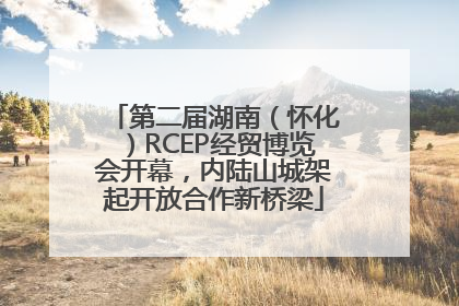 第二届湖南（怀化）RCEP经贸博览会开幕，内陆山城架起开放合作新桥梁