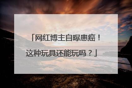 网红博主自曝患癌！这种玩具还能玩吗？