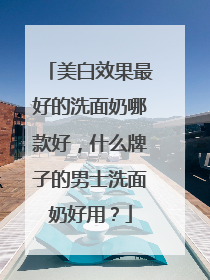 美白效果最好的洗面奶哪款好，什么牌子的男士洗面奶好用？