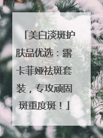 美白淡斑护肤品优选：露卡菲娅祛斑套装，专攻顽固斑重度斑！
