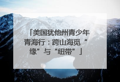 美国犹他州青少年青海行：跨山海觅“缘”与“纽带”