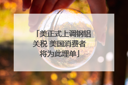美正式上调钢铝关税 美国消费者将为此埋单