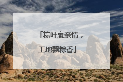 粽叶裹亲情，工地飘粽香