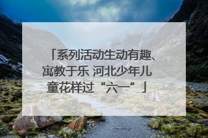 系列活动生动有趣、寓教于乐 河北少年儿童花样过“六一”