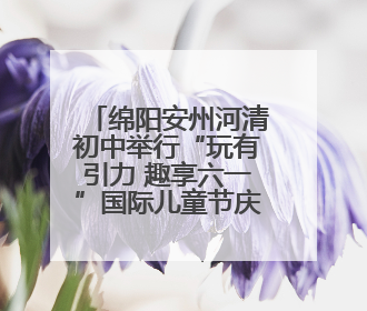 绵阳安州河清初中举行“玩有引力 趣享六一”国际儿童节庆祝活动