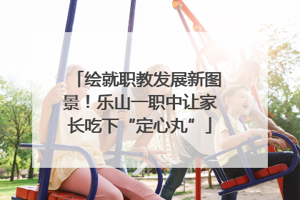 绘就职教发展新图景！乐山一职中让家长吃下“定心丸”