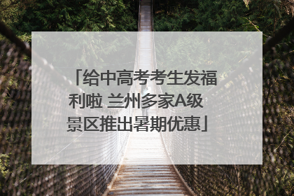 给中高考考生发福利啦 兰州多家A级景区推出暑期优惠