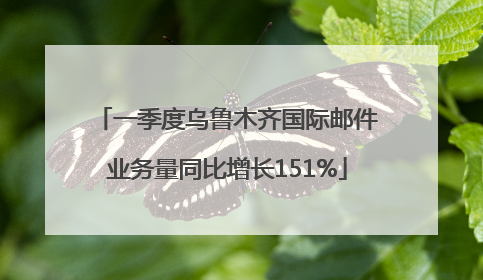 一季度乌鲁木齐国际邮件业务量同比增长151%