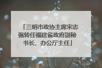 三明市政协主席宋志强转任福建省政府副秘书长、办公厅主任