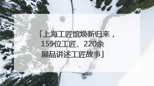 上海工匠馆焕新归来，159位工匠、220余展品讲述工匠故事