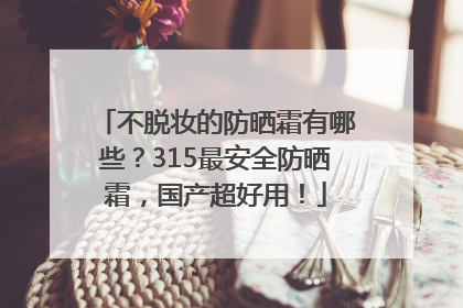 不脱妆的防晒霜有哪些？315最安全防晒霜，国产超好用！