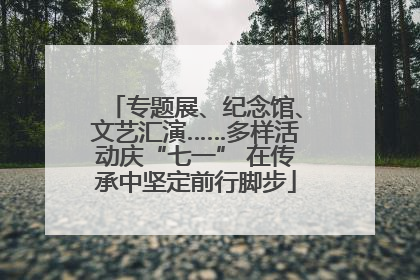 专题展、纪念馆、文艺汇演……多样活动庆“七一” 在传承中坚定前行脚步