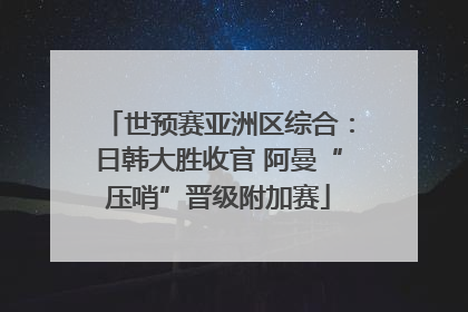 世预赛亚洲区综合：日韩大胜收官 阿曼“压哨”晋级附加赛