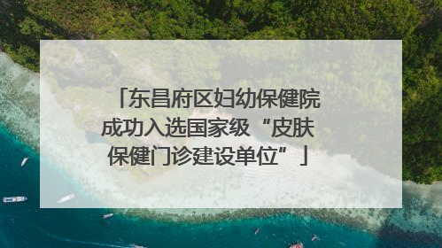 东昌府区妇幼保健院成功入选国家级“皮肤保健门诊建设单位”