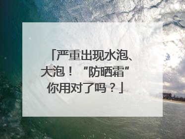严重出现水泡、大泡！“防晒霜”你用对了吗？